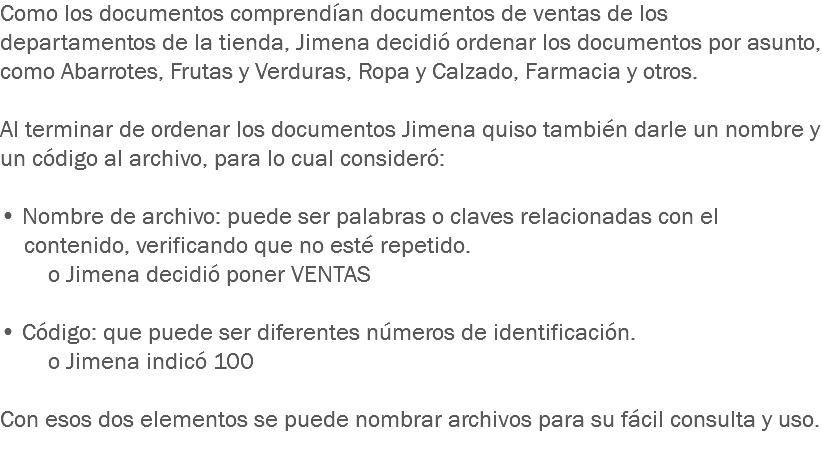 Como los documentos comprendían documentos de ventas de los departamentos de la tienda, Jimena decidió ordenar los documentos por asunto, como Abarrotes, Frutas y Verduras, Ropa y Calzado, Farmacia y otros. Al terminar de ordenar los documentos Jimena quiso también darle un nombre y un código al archivo, para lo cual consideró: • Nombre de archivo: puede ser palabras o claves relacionadas con el contenido, verificando que no esté repetido. o Jimena decidió poner VENTAS • Código: que puede ser diferentes números de identificación. o Jimena indicó 100 Con esos dos elementos se puede nombrar archivos para su fácil consulta y uso. 