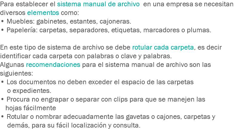 Para establecer el sistema manual de archivo en una empresa se necesitan diversos elementos como:
• Muebles: gabinetes, estantes, cajoneras.
• Papelería: carpetas, separadores, etiquetas, marcadores o plumas. En este tipo de sistema de archivo se debe rotular cada carpeta, es decir identificar cada carpeta con palabras o clave y palabras.
Algunas recomendaciones para el sistema manual de archivo son las siguientes: • Los documentos no deben exceder el espacio de las carpetas o expedientes.
• Procura no engrapar o separar con clips para que se manejen las hojas fácilmente
• Rotular o nombrar adecuadamente las gavetas o cajones, carpetas y demás, para su fácil localización y consulta.
