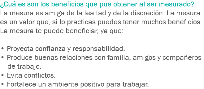 ¿Cuáles son los beneficios que pue obtener al ser mesurado? La mesura es amiga de la lealtad y de la discreción. La mesura es un valor que, si lo practicas puedes tener muchos beneficios. La mesura te puede beneficiar, ya que: • Proyecta confianza y responsabilidad.
• Produce buenas relaciones con familia, amigos y compañeros de trabajo.
• Evita conflictos.
• Fortalece un ambiente positivo para trabajar.