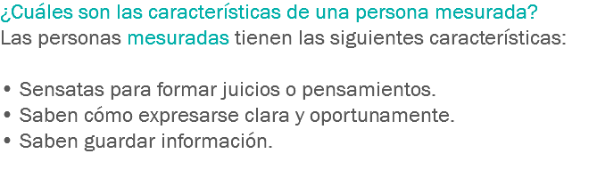 ¿Cuáles son las características de una persona mesurada? Las personas mesuradas tienen las siguientes características: • Sensatas para formar juicios o pensamientos.
• Saben cómo expresarse clara y oportunamente.
• Saben guardar información.
