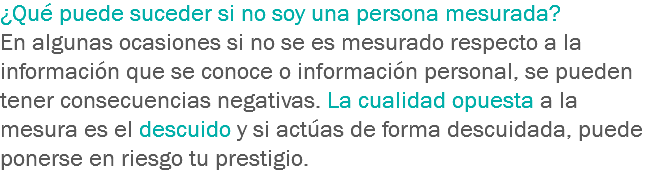 ¿Qué puede suceder si no soy una persona mesurada? En algunas ocasiones si no se es mesurado respecto a la información que se conoce o información personal, se pueden tener consecuencias negativas. La cualidad opuesta a la mesura es el descuido y si actúas de forma descuidada, puede ponerse en riesgo tu prestigio.