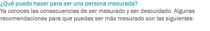 ¿Qué puedo hacer para ser una persona mesurada? Ya conoces las consecuencias de ser mesurado y ser descuidado. Algunas recomendaciones para que puedas ser más mesurado son las siguientes: 