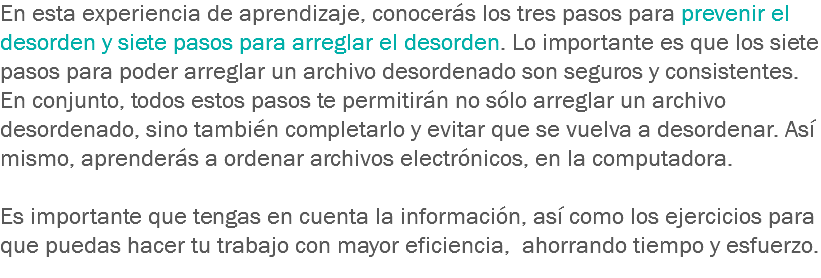 En esta experiencia de aprendizaje, conocerás los tres pasos para prevenir el desorden y siete pasos para arreglar el desorden. Lo importante es que los siete pasos para poder arreglar un archivo desordenado son seguros y consistentes. En conjunto, todos estos pasos te permitirán no sólo arreglar un archivo desordenado, sino también completarlo y evitar que se vuelva a desordenar. Así mismo, aprenderás a ordenar archivos electrónicos, en la computadora. Es importante que tengas en cuenta la información, así como los ejercicios para que puedas hacer tu trabajo con mayor eficiencia, ahorrando tiempo y esfuerzo.
