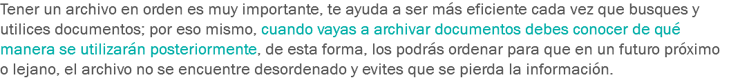 Tener un archivo en orden es muy importante, te ayuda a ser más eficiente cada vez que busques y utilices documentos; por eso mismo, cuando vayas a archivar documentos debes conocer de qué manera se utilizarán posteriormente, de esta forma, los podrás ordenar para que en un futuro próximo o lejano, el archivo no se encuentre desordenado y evites que se pierda la información.