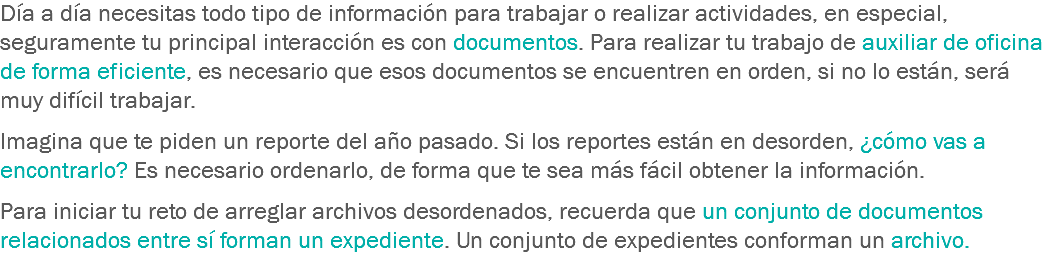 Día a día necesitas todo tipo de información para trabajar o realizar actividades, en especial, seguramente tu principal interacción es con documentos. Para realizar tu trabajo de auxiliar de oficina de forma eficiente, es necesario que esos documentos se encuentren en orden, si no lo están, será muy difícil trabajar. Imagina que te piden un reporte del año pasado. Si los reportes están en desorden, ¿cómo vas a encontrarlo? Es necesario ordenarlo, de forma que te sea más fácil obtener la información. Para iniciar tu reto de arreglar archivos desordenados, recuerda que un conjunto de documentos relacionados entre sí forman un expediente. Un conjunto de expedientes conforman un archivo.
