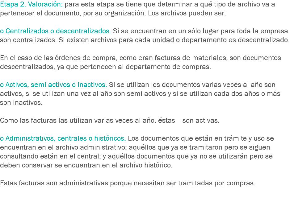 Etapa 2. Valoración: para esta etapa se tiene que determinar a qué tipo de archivo va a pertenecer el documento, por su organización. Los archivos pueden ser: o Centralizados o descentralizados. Si se encuentran en un sólo lugar para toda la empresa son centralizados. Si existen archivos para cada unidad o departamento es descentralizado. En el caso de las órdenes de compra, como eran facturas de materiales, son documentos descentralizados, ya que pertenecen al departamento de compras. o Activos, semi activos o inactivos. Si se utilizan los documentos varias veces al año son activos, si se utilizan una vez al año son semi activos y si se utilizan cada dos años o más son inactivos. Como las facturas las utilizan varias veces al año, éstas son activas. o Administrativos, centrales o históricos. Los documentos que están en trámite y uso se encuentran en el archivo administrativo; aquéllos que ya se tramitaron pero se siguen consultando están en el central; y aquéllos documentos que ya no se utilizarán pero se deben conservar se encuentran en el archivo histórico. Estas facturas son administrativas porque necesitan ser tramitadas por compras. 