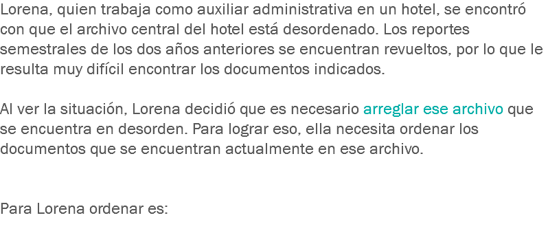 Lorena, quien trabaja como auxiliar administrativa en un hotel, se encontró con que el archivo central del hotel está desordenado. Los reportes semestrales de los dos años anteriores se encuentran revueltos, por lo que le resulta muy difícil encontrar los documentos indicados. Al ver la situación, Lorena decidió que es necesario arreglar ese archivo que se encuentra en desorden. Para lograr eso, ella necesita ordenar los documentos que se encuentran actualmente en ese archivo. Para Lorena ordenar es:
