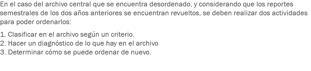 En el caso del archivo central que se encuentra desordenado, y considerando que los reportes semestrales de los dos años anteriores se encuentran revueltos, se deben realizar dos actividades para poder ordenarlos: 1. Clasificar en el archivo según un criterio. 2. Hacer un diagnóstico de lo que hay en el archivo 3. Determinar cómo se puede ordenar de nuevo. 