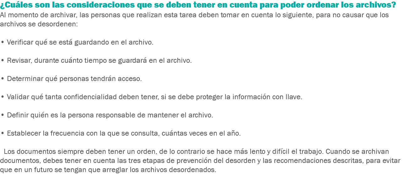 ¿Cuáles son las consideraciones que se deben tener en cuenta para poder ordenar los archivos?
Al momento de archivar, las personas que realizan esta tarea deben tomar en cuenta lo siguiente, para no causar que los archivos se desordenen: • Verificar qué se está guardando en el archivo. • Revisar, durante cuánto tiempo se guardará en el archivo. • Determinar qué personas tendrán acceso. • Validar qué tanta confidencialidad deben tener, si se debe proteger la información con llave. • Definir quién es la persona responsable de mantener el archivo. • Establecer la frecuencia con la que se consulta, cuántas veces en el año. Los documentos siempre deben tener un orden, de lo contrario se hace más lento y difícil el trabajo. Cuando se archivan documentos, debes tener en cuenta las tres etapas de prevención del desorden y las recomendaciones descritas, para evitar que en un futuro se tengan que arreglar los archivos desordenados. 