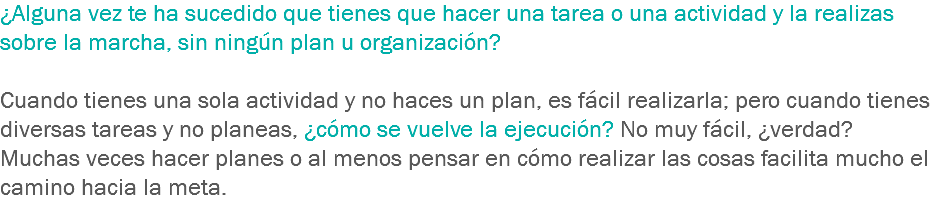 ¿Alguna vez te ha sucedido que tienes que hacer una tarea o una actividad y la realizas sobre la marcha, sin ningún plan u organización? Cuando tienes una sola actividad y no haces un plan, es fácil realizarla; pero cuando tienes diversas tareas y no planeas, ¿cómo se vuelve la ejecución? No muy fácil, ¿verdad? Muchas veces hacer planes o al menos pensar en cómo realizar las cosas facilita mucho el camino hacia la meta. 