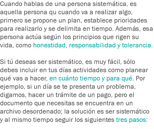 Cuando hablas de una persona sistemática, es aquella persona qu cuando va a realizar algo, primero se propone un plan, establece prioridades para realizarlo y se delimita en tiempo. Además, esa persona actúa según los principios que rigen su vida, como honestidad, responsabilidad y tolerancia. Si tú deseas ser sistemático, es muy fácil, sólo debes incluir en tus días actividades como planear qué vas a hacer, en cuánto tiempo y para qué. Por ejemplo, si un día se te presenta un problema, digamos, hacer un trámite de un pago, pero el documento que necesitas se encuentra en un archivo desordenado; la solución es ser sistemático y al mismo tiempo seguir los siguientes tres pasos:
