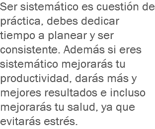 Ser sistemático es cuestión de práctica, debes dedicar tiempo a planear y ser consistente. Además si eres sistemático mejorarás tu productividad, darás más y mejores resultados e incluso mejorarás tu salud, ya que evitarás estrés.