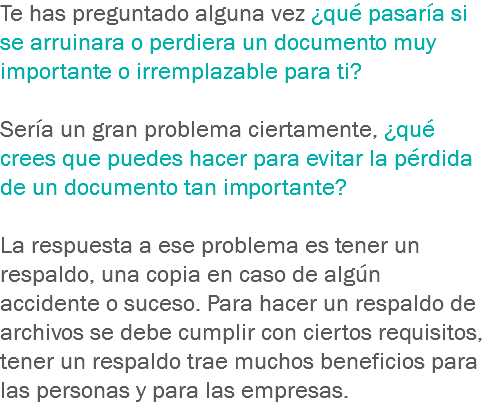 Te has preguntado alguna vez ¿qué pasaría si se arruinara o perdiera un documento muy importante o irremplazable para ti? Sería un gran problema ciertamente, ¿qué crees que puedes hacer para evitar la pérdida de un documento tan importante? La respuesta a ese problema es tener un respaldo, una copia en caso de algún accidente o suceso. Para hacer un respaldo de archivos se debe cumplir con ciertos requisitos, tener un respaldo trae muchos beneficios para las personas y para las empresas.