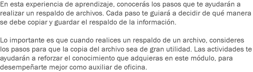 En esta experiencia de aprendizaje, conocerás los pasos que te ayudarán a realizar un respaldo de archivos. Cada paso te guiará a decidir de qué manera se debe copiar y guardar el respaldo de la información. Lo importante es que cuando realices un respaldo de un archivo, consideres los pasos para que la copia del archivo sea de gran utilidad. Las actividades te ayudarán a reforzar el conocimiento que adquieras en este módulo, para desempeñarte mejor como auxiliar de oficina.