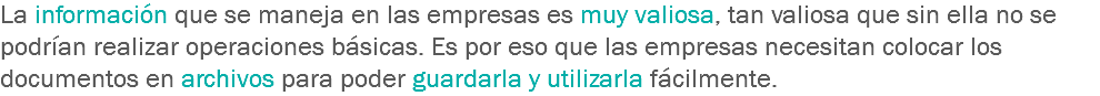 La información que se maneja en las empresas es muy valiosa, tan valiosa que sin ella no se podrían realizar operaciones básicas. Es por eso que las empresas necesitan colocar los documentos en archivos para poder guardarla y utilizarla fácilmente. 