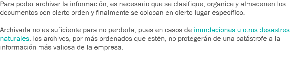 Para poder archivar la información, es necesario que se clasifique, organice y almacenen los documentos con cierto orden y finalmente se colocan en cierto lugar específico. Archivarla no es suficiente para no perderla, pues en casos de inundaciones u otros desastres naturales, los archivos, por más ordenados que estén, no protegerán de una catástrofe a la información más valiosa de la empresa.
