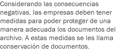 Considerando las consecuencias negativas, las empresas deben tener medidas para poder proteger de una manera adecuada los documentos del archivo. A estas medidas se les llama conservación de documentos.