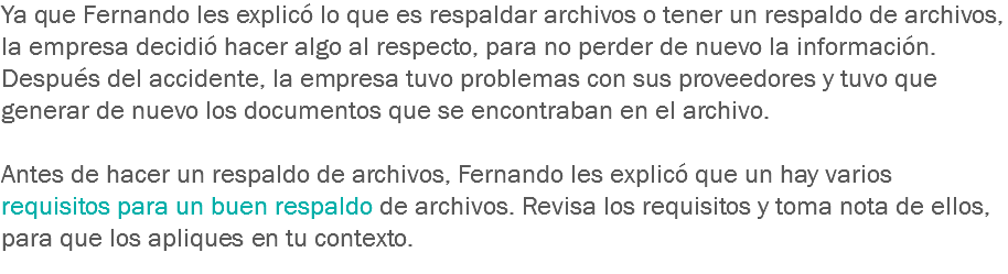 Ya que Fernando les explicó lo que es respaldar archivos o tener un respaldo de archivos, la empresa decidió hacer algo al respecto, para no perder de nuevo la información. Después del accidente, la empresa tuvo problemas con sus proveedores y tuvo que generar de nuevo los documentos que se encontraban en el archivo. Antes de hacer un respaldo de archivos, Fernando les explicó que un hay varios requisitos para un buen respaldo de archivos. Revisa los requisitos y toma nota de ellos, para que los apliques en tu contexto. 