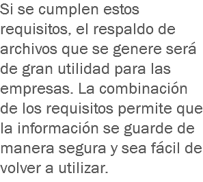 Si se cumplen estos requisitos, el respaldo de archivos que se genere será de gran utilidad para las empresas. La combinación de los requisitos permite que la información se guarde de manera segura y sea fácil de volver a utilizar.