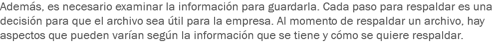 Además, es necesario examinar la información para guardarla. Cada paso para respaldar es una decisión para que el archivo sea útil para la empresa. Al momento de respaldar un archivo, hay aspectos que pueden varían según la información que se tiene y cómo se quiere respaldar.