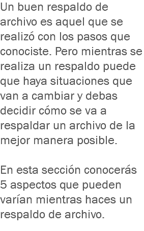 Un buen respaldo de archivo es aquel que se realizó con los pasos que conociste. Pero mientras se realiza un respaldo puede que haya situaciones que van a cambiar y debas decidir cómo se va a respaldar un archivo de la mejor manera posible. En esta sección conocerás 5 aspectos que pueden varían mientras haces un respaldo de archivo.
