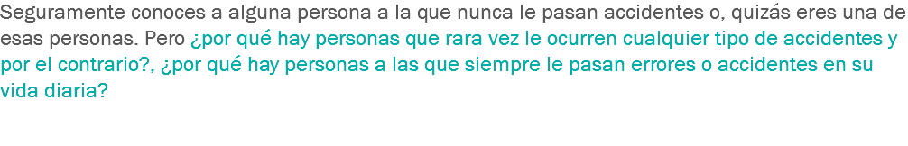 Seguramente conoces a alguna persona a la que nunca le pasan accidentes o, quizás eres una de esas personas. Pero ¿por qué hay personas que rara vez le ocurren cualquier tipo de accidentes y por el contrario?, ¿por qué hay personas a las que siempre le pasan errores o accidentes en su vida diaria? 