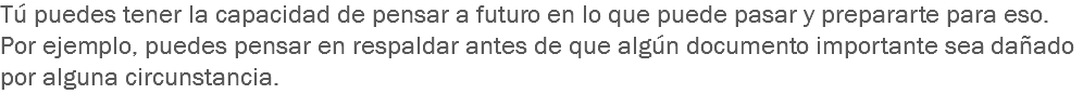 Tú puedes tener la capacidad de pensar a futuro en lo que puede pasar y prepararte para eso. Por ejemplo, puedes pensar en respaldar antes de que algún documento importante sea dañado por alguna circunstancia.