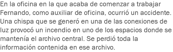 En la oficina en la que acaba de comenzar a trabajar Fernando, como auxiliar de oficina, ocurrió un accidente. Una chispa que se generó en una de las conexiones de luz provocó un incendio en uno de los espacios donde se mantenía el archivo central. Se perdió toda la información contenida en ese archivo.