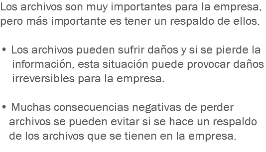 Los archivos son muy importantes para la empresa, pero más importante es tener un respaldo de ellos. • Los archivos pueden sufrir daños y si se pierde la información, esta situación puede provocar daños irreversibles para la empresa. • Muchas consecuencias negativas de perder archivos se pueden evitar si se hace un respaldo de los archivos que se tienen en la empresa.
