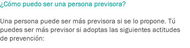 ¿Cómo puedo ser una persona previsora? Una persona puede ser más previsora si se lo propone. Tú puedes ser más previsor si adoptas las siguientes actitudes de prevención:
