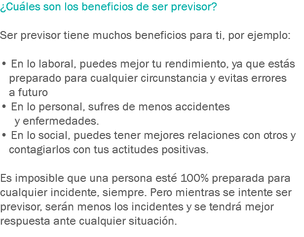 ¿Cuáles son los beneficios de ser previsor? Ser previsor tiene muchos beneficios para ti, por ejemplo: • En lo laboral, puedes mejor tu rendimiento, ya que estás preparado para cualquier circunstancia y evitas errores a futuro
• En lo personal, sufres de menos accidentes y enfermedades. • En lo social, puedes tener mejores relaciones con otros y contagiarlos con tus actitudes positivas. Es imposible que una persona esté 100% preparada para cualquier incidente, siempre. Pero mientras se intente ser previsor, serán menos los incidentes y se tendrá mejor respuesta ante cualquier situación.
