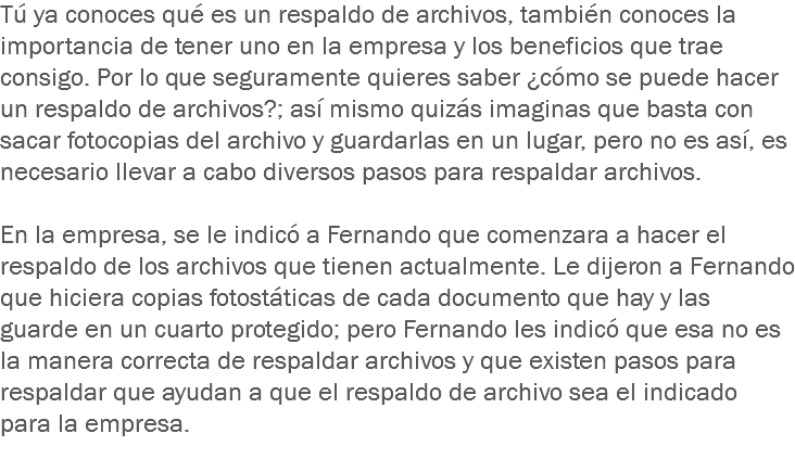 Tú ya conoces qué es un respaldo de archivos, también conoces la importancia de tener uno en la empresa y los beneficios que trae consigo. Por lo que seguramente quieres saber ¿cómo se puede hacer un respaldo de archivos?; así mismo quizás imaginas que basta con sacar fotocopias del archivo y guardarlas en un lugar, pero no es así, es necesario llevar a cabo diversos pasos para respaldar archivos. En la empresa, se le indicó a Fernando que comenzara a hacer el respaldo de los archivos que tienen actualmente. Le dijeron a Fernando que hiciera copias fotostáticas de cada documento que hay y las guarde en un cuarto protegido; pero Fernando les indicó que esa no es la manera correcta de respaldar archivos y que existen pasos para respaldar que ayudan a que el respaldo de archivo sea el indicado para la empresa. 