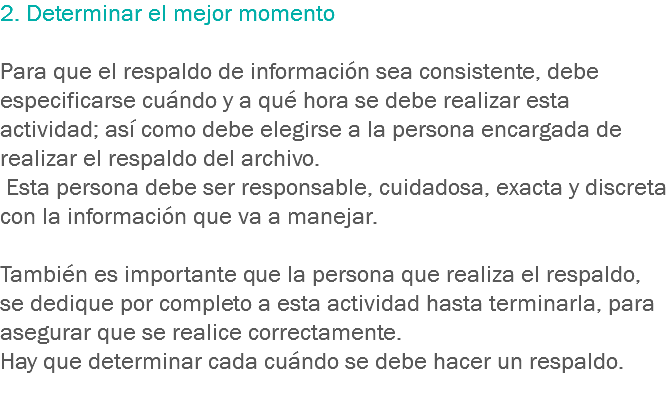 2. Determinar el mejor momento Para que el respaldo de información sea consistente, debe especificarse cuándo y a qué hora se debe realizar esta actividad; así como debe elegirse a la persona encargada de realizar el respaldo del archivo. Esta persona debe ser responsable, cuidadosa, exacta y discreta con la información que va a manejar. También es importante que la persona que realiza el respaldo, se dedique por completo a esta actividad hasta terminarla, para asegurar que se realice correctamente.
Hay que determinar cada cuándo se debe hacer un respaldo.
