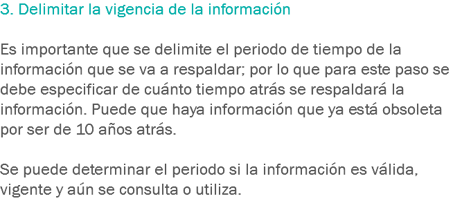 3. Delimitar la vigencia de la información Es importante que se delimite el periodo de tiempo de la información que se va a respaldar; por lo que para este paso se debe especificar de cuánto tiempo atrás se respaldará la información. Puede que haya información que ya está obsoleta por ser de 10 años atrás. Se puede determinar el periodo si la información es válida, vigente y aún se consulta o utiliza.
