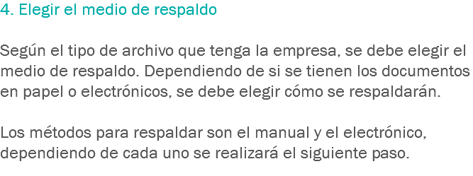 4. Elegir el medio de respaldo Según el tipo de archivo que tenga la empresa, se debe elegir el medio de respaldo. Dependiendo de si se tienen los documentos en papel o electrónicos, se debe elegir cómo se respaldarán. Los métodos para respaldar son el manual y el electrónico, dependiendo de cada uno se realizará el siguiente paso. 