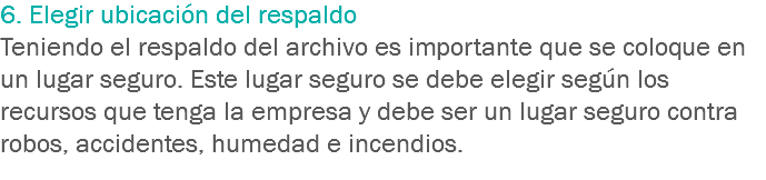 6. Elegir ubicación del respaldo
Teniendo el respaldo del archivo es importante que se coloque en un lugar seguro. Este lugar seguro se debe elegir según los recursos que tenga la empresa y debe ser un lugar seguro contra robos, accidentes, humedad e incendios. 