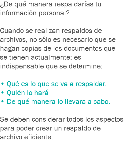 ¿De qué manera respaldarías tu información personal? Cuando se realizan respaldos de archivos, no sólo es necesario que se hagan copias de los documentos que se tienen actualmente; es indispensable que se determine: • Qué es lo que se va a respaldar. • Quién lo hará • De qué manera lo llevara a cabo. Se deben considerar todos los aspectos para poder crear un respaldo de archivo eficiente.
