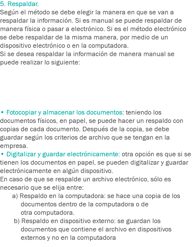 5. Respaldar.
Según el método se debe elegir la manera en que se van a respaldar la información. Si es manual se puede respaldar de manera física o pasar a electrónico. Si es el método electrónico se debe respaldar de la misma manera, por medio de un dispositivo electrónico o en la computadora.
Si se desea respaldar la información de manera manual se puede realizar lo siguiente: • Fotocopiar y almacenar los documentos: teniendo los documentos físicos, en papel, se puede hacer un respaldo con copias de cada documento. Después de la copia, se debe guardar según los criterios de archivo que se tengan en la empresa.
• Digitalizar y guardar electrónicamente: otra opción es que si se tienen los documentos en papel, se pueden digitalizar y guardar electrónicamente en algún dispositivo.
En caso de que se respalde un archivo electrónico, sólo es necesario que se elija entre: a) Respaldo en la computadora: se hace una copia de los documentos dentro de la computadora o de otra computadora. b) Respaldo en dispositivo externo: se guardan los documentos que contiene el archivo en dispositivos externos y no en la computadora
