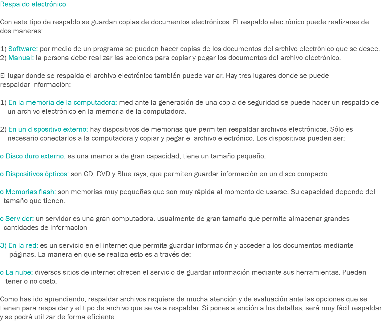 Respaldo electrónico Con este tipo de respaldo se guardan copias de documentos electrónicos. El respaldo electrónico puede realizarse de dos maneras: 1) Software: por medio de un programa se pueden hacer copias de los documentos del archivo electrónico que se desee.
2) Manual: la persona debe realizar las acciones para copiar y pegar los documentos del archivo electrónico. El lugar donde se respalda el archivo electrónico también puede variar. Hay tres lugares donde se puede respaldar información: 1) En la memoria de la computadora: mediante la generación de una copia de seguridad se puede hacer un respaldo de un archivo electrónico en la memoria de la computadora. 2) En un dispositivo externo: hay dispositivos de memorias que permiten respaldar archivos electrónicos. Sólo es necesario conectarlos a la computadora y copiar y pegar el archivo electrónico. Los dispositivos pueden ser: o Disco duro externo: es una memoria de gran capacidad, tiene un tamaño pequeño. o Dispositivos ópticos: son CD, DVD y Blue rays, que permiten guardar información en un disco compacto. o Memorias flash: son memorias muy pequeñas que son muy rápida al momento de usarse. Su capacidad depende del tamaño que tienen. o Servidor: un servidor es una gran computadora, usualmente de gran tamaño que permite almacenar grandes cantidades de información 3) En la red: es un servicio en el internet que permite guardar información y acceder a los documentos mediante páginas. La manera en que se realiza esto es a través de: o La nube: diversos sitios de internet ofrecen el servicio de guardar información mediante sus herramientas. Pueden tener o no costo. Como has ido aprendiendo, respaldar archivos requiere de mucha atención y de evaluación ante las opciones que se tienen para respaldar y el tipo de archivo que se va a respaldar. Si pones atención a los detalles, será muy fácil respaldar y se podrá utilizar de forma eficiente. 
