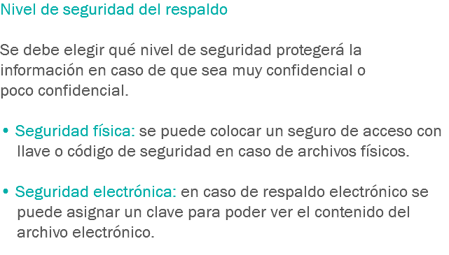 Nivel de seguridad del respaldo Se debe elegir qué nivel de seguridad protegerá la información en caso de que sea muy confidencial o poco confidencial. • Seguridad física: se puede colocar un seguro de acceso con llave o código de seguridad en caso de archivos físicos. • Seguridad electrónica: en caso de respaldo electrónico se puede asignar un clave para poder ver el contenido del archivo electrónico.
