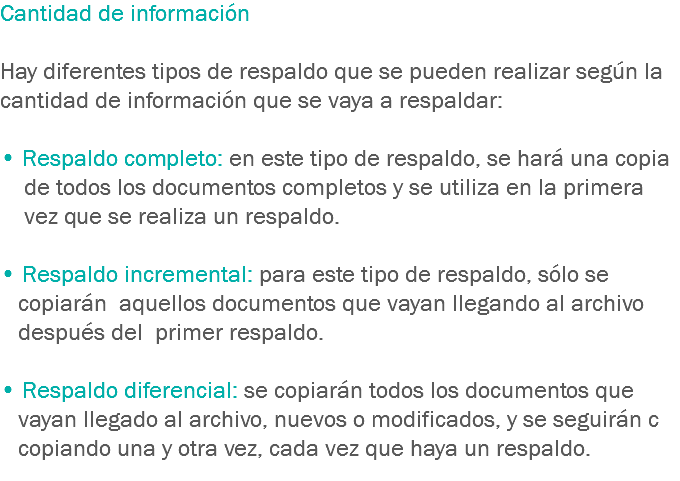 Cantidad de información Hay diferentes tipos de respaldo que se pueden realizar según la cantidad de información que se vaya a respaldar: • Respaldo completo: en este tipo de respaldo, se hará una copia de todos los documentos completos y se utiliza en la primera vez que se realiza un respaldo. • Respaldo incremental: para este tipo de respaldo, sólo se copiarán aquellos documentos que vayan llegando al archivo después del primer respaldo. • Respaldo diferencial: se copiarán todos los documentos que vayan llegado al archivo, nuevos o modificados, y se seguirán c copiando una y otra vez, cada vez que haya un respaldo.
