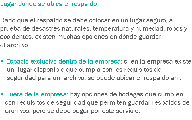 Lugar donde se ubica el respaldo Dado que el respaldo se debe colocar en un lugar seguro, a prueba de desastres naturales, temperatura y humedad, robos y accidentes, existen muchas opciones en dónde guardar el archivo. • Espacio exclusivo dentro de la empresa: si en la empresa existe un lugar disponible que cumpla con los requisitos de seguridad para un archivo, se puede ubicar el respaldo ahí. • Fuera de la empresa: hay opciones de bodegas que cumplen con requisitos de seguridad que permiten guardar respaldos de archivos, pero se debe pagar por este servicio.
