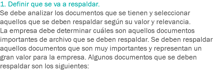 1. Definir que se va a respaldar.
Se debe analizar los documentos que se tienen y seleccionar aquellos que se deben respaldar según su valor y relevancia.
La empresa debe determinar cuáles son aquellos documentos importantes de archivo que se deben respaldar. Se deben respaldar aquellos documentos que son muy importantes y representan un gran valor para la empresa. Algunos documentos que se deben respaldar son los siguientes: 