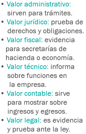 • Valor administrativo: sirven para trámites.
• Valor jurídico: prueba de derechos y obligaciones.
• Valor fiscal: evidencia para secretarías de hacienda o economía.
• Valor técnico: informa sobre funciones en la empresa.
• Valor contable: sirve para mostrar sobre ingresos y egresos.
• Valor legal: es evidencia y prueba ante la ley.