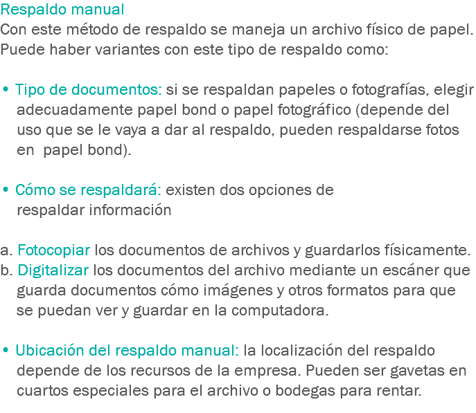 Respaldo manual
Con este método de respaldo se maneja un archivo físico de papel. Puede haber variantes con este tipo de respaldo como: • Tipo de documentos: si se respaldan papeles o fotografías, elegir adecuadamente papel bond o papel fotográfico (depende del uso que se le vaya a dar al respaldo, pueden respaldarse fotos en papel bond). • Cómo se respaldará: existen dos opciones de respaldar información a. Fotocopiar los documentos de archivos y guardarlos físicamente.
b. Digitalizar los documentos del archivo mediante un escáner que guarda documentos cómo imágenes y otros formatos para que se puedan ver y guardar en la computadora. • Ubicación del respaldo manual: la localización del respaldo depende de los recursos de la empresa. Pueden ser gavetas en cuartos especiales para el archivo o bodegas para rentar.
