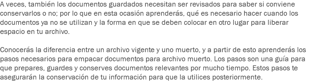 A veces, también los documentos guardados necesitan ser revisados para saber si conviene conservarlos o no; por lo que en esta ocasión aprenderás, qué es necesario hacer cuando los documentos ya no se utilizan y la forma en que se deben colocar en otro lugar para liberar espacio en tu archivo. Conocerás la diferencia entre un archivo vigente y uno muerto, y a partir de esto aprenderás los pasos necesarios para empacar documentos para archivo muerto. Los pasos son una guía para que prepares, guardes y conserves documentos relevantes por mucho tiempo. Estos pasos te asegurarán la conservación de tu información para que la utilices posteriormente.