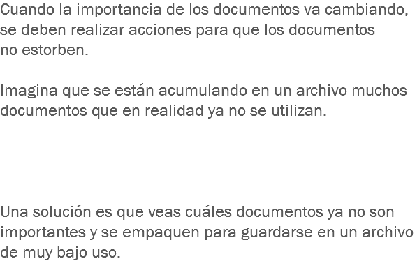 Cuando la importancia de los documentos va cambiando, se deben realizar acciones para que los documentos
no estorben. Imagina que se están acumulando en un archivo muchos documentos que en realidad ya no se utilizan. Una solución es que veas cuáles documentos ya no son importantes y se empaquen para guardarse en un archivo de muy bajo uso.
