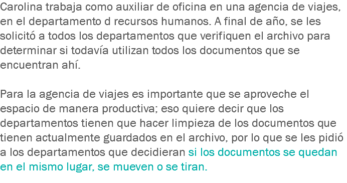 Carolina trabaja como auxiliar de oficina en una agencia de viajes, en el departamento d recursos humanos. A final de año, se les solicitó a todos los departamentos que verifiquen el archivo para determinar si todavía utilizan todos los documentos que se encuentran ahí. Para la agencia de viajes es importante que se aproveche el espacio de manera productiva; eso quiere decir que los departamentos tienen que hacer limpieza de los documentos que tienen actualmente guardados en el archivo, por lo que se les pidió a los departamentos que decidieran si los documentos se quedan en el mismo lugar, se mueven o se tiran.
