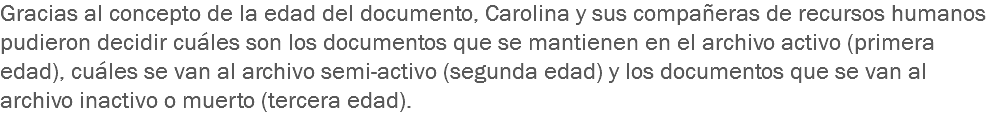 Gracias al concepto de la edad del documento, Carolina y sus compañeras de recursos humanos pudieron decidir cuáles son los documentos que se mantienen en el archivo activo (primera edad), cuáles se van al archivo semi-activo (segunda edad) y los documentos que se van al archivo inactivo o muerto (tercera edad).