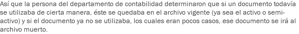 Así que la persona del departamento de contabilidad determinaron que si un documento todavía se utilizaba de cierta manera, éste se quedaba en el archivo vigente (ya sea el activo o semi-activo) y si el documento ya no se utilizaba, los cuales eran pocos casos, ese documento se irá al archivo muerto.